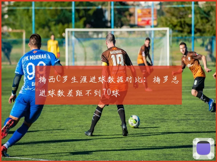 梅西C罗生涯进球数据对比：梅罗总进球数差距不到70球