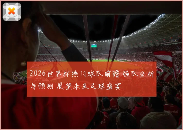 2026世界杯热门球队前瞻 强队分析与预测 展望未来足球盛宴
