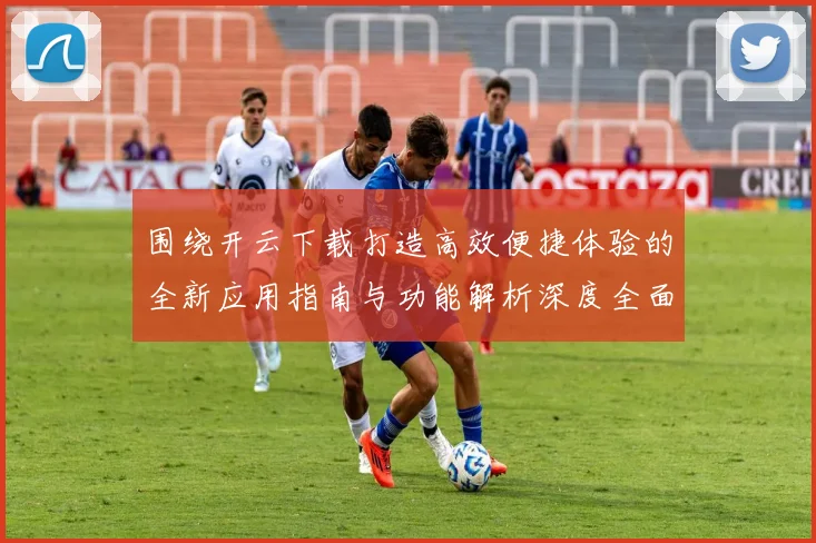 围绕开云下载打造高效便捷体验的全新应用指南与功能解析深度全面