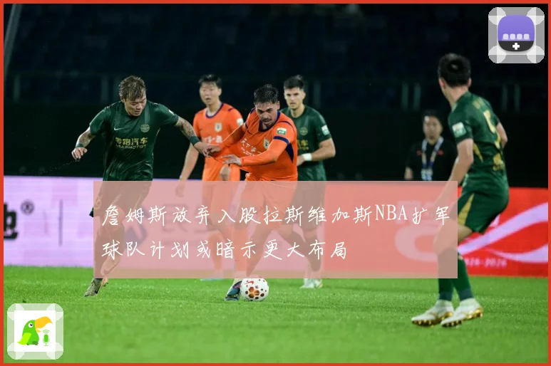 詹姆斯放弃入股拉斯维加斯NBA扩军球队计划或暗示更大布局