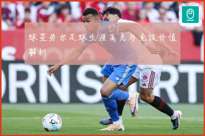 球星劳尔足球生涯高光与竞技价值解析