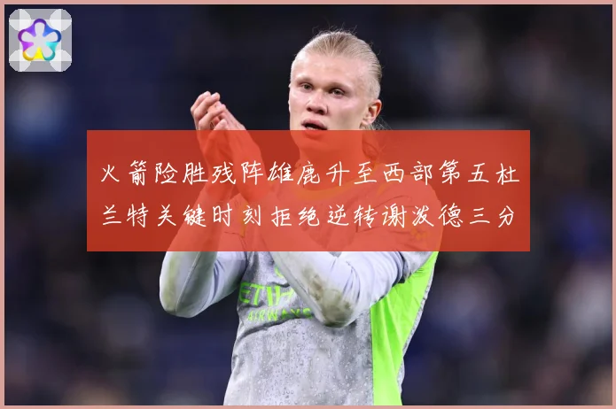火箭险胜残阵雄鹿升至西部第五杜兰特关键时刻拒绝逆转谢泼德三分赛场复盘