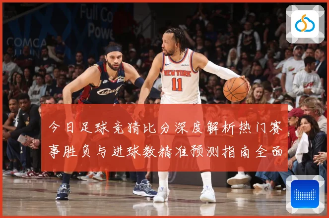 今日足球竞猜比分深度解析热门赛事胜负与进球数精准预测指南全面